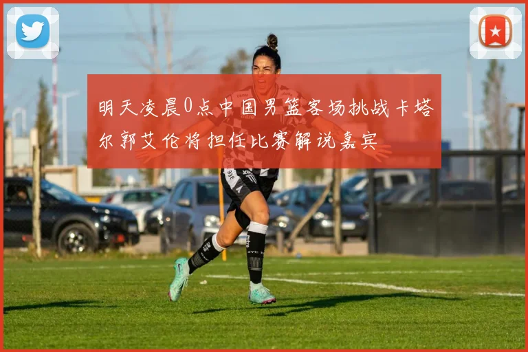 明天凌晨0点中国男篮客场挑战卡塔尔郭艾伦将担任比赛解说嘉宾