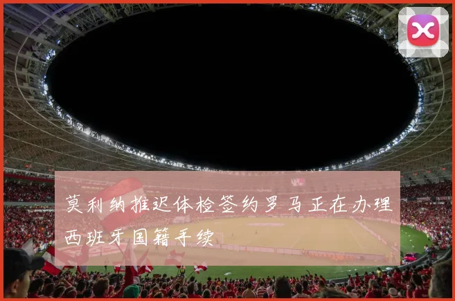莫利纳推迟体检签约罗马正在办理西班牙国籍手续