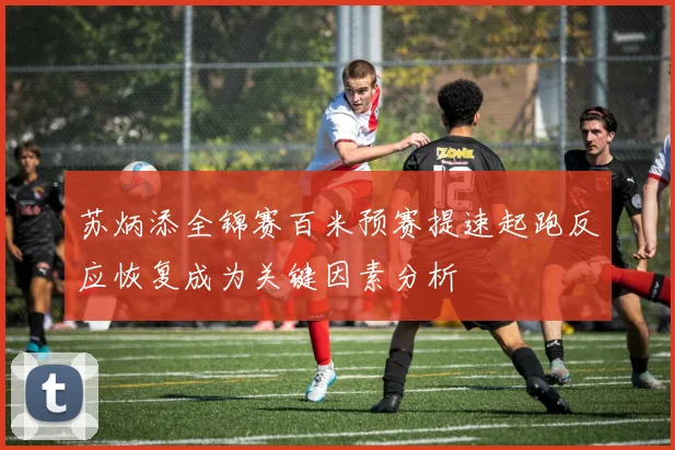 苏炳添全锦赛百米预赛提速起跑反应恢复成为关键因素分析