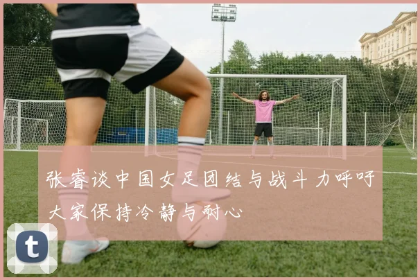 张睿谈中国女足团结与战斗力呼吁大家保持冷静与耐心