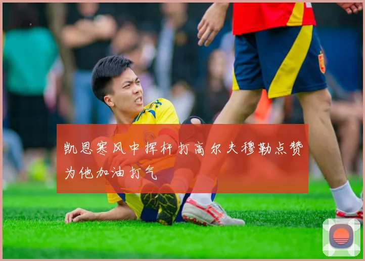 凯恩寒风中挥杆打高尔夫穆勒点赞为他加油打气