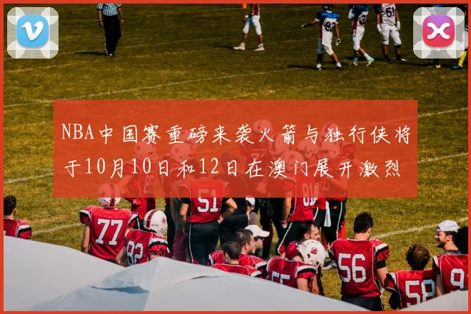 NBA中国赛重磅来袭火箭与独行侠将于10月10日和12日在澳门展开激烈对决