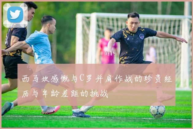 西马坎感慨与C罗并肩作战的珍贵经历与年龄差距的挑战