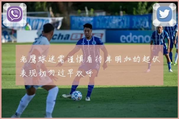 老鹰球迷需谨慎看待库明加的起伏表现切勿过早欢呼
