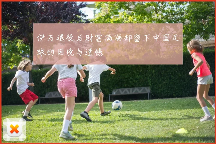 伊万退役后财富满满却留下中国足球的困境与遗憾
