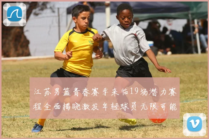 江苏男篮青春赛季来临19场潜力赛程全面揭晓激发年轻球员无限可能