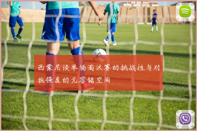 西蒙尼谈单场淘汰赛的挑战性与对抗强度的无容错空间