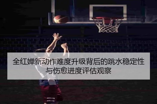 全红婵新动作难度升级背后的跳水稳定性与伤愈进度评估观察 - JIUZHOUSPORTS